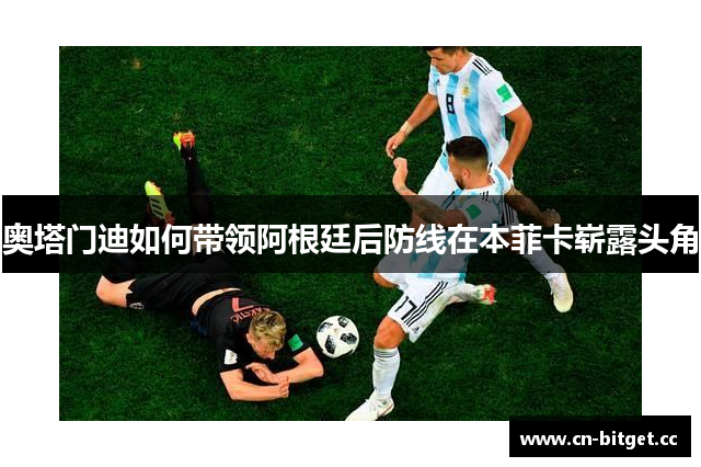 奥塔门迪如何带领阿根廷后防线在本菲卡崭露头角