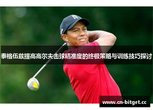 泰格伍兹提高高尔夫击球精准度的终极策略与训练技巧探讨