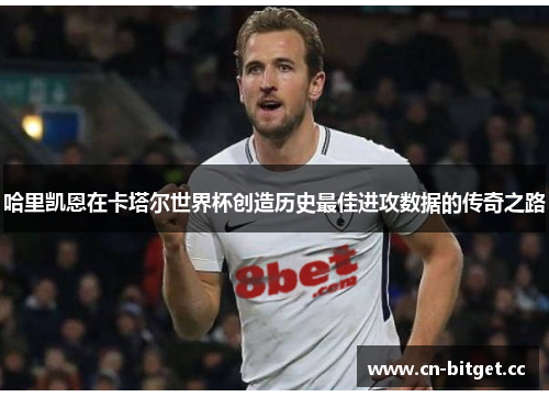 哈里凯恩在卡塔尔世界杯创造历史最佳进攻数据的传奇之路
