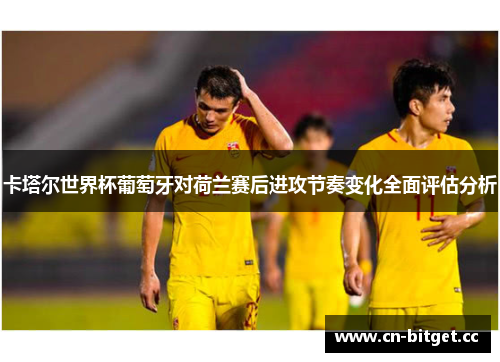 卡塔尔世界杯葡萄牙对荷兰赛后进攻节奏变化全面评估分析