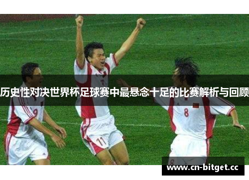 历史性对决世界杯足球赛中最悬念十足的比赛解析与回顾
