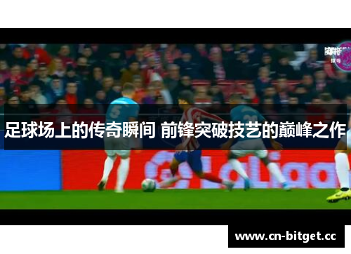 足球场上的传奇瞬间 前锋突破技艺的巅峰之作