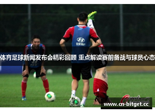 体育足球新闻发布会精彩回顾 重点解读赛前备战与球员心态