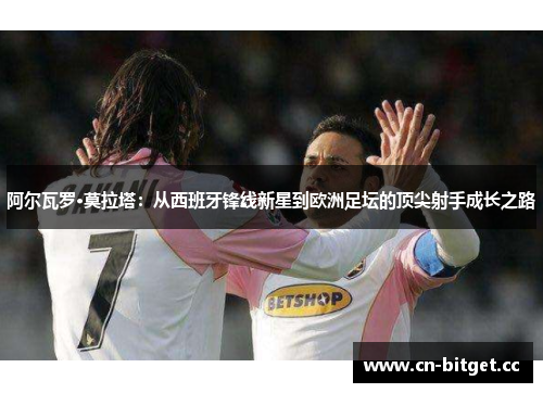 阿尔瓦罗·莫拉塔：从西班牙锋线新星到欧洲足坛的顶尖射手成长之路