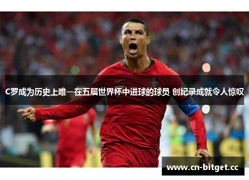C罗成为历史上唯一在五届世界杯中进球的球员 创纪录成就令人惊叹
