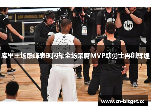 库里主场巅峰表现闪耀全场荣膺MVP助勇士再创辉煌