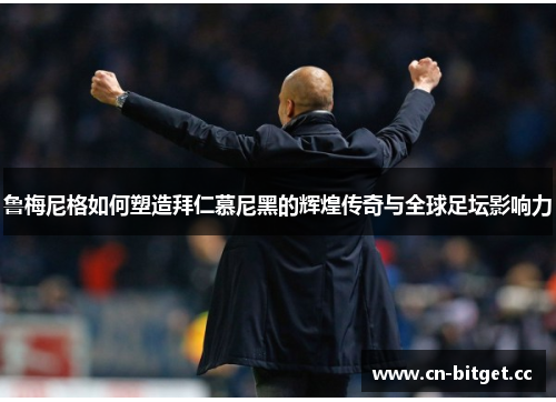 鲁梅尼格如何塑造拜仁慕尼黑的辉煌传奇与全球足坛影响力